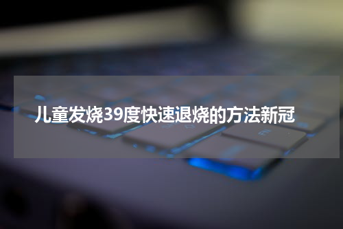 儿童发烧39度快速退烧的方法新冠