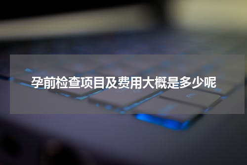 孕前检查项目及费用大概是多少呢