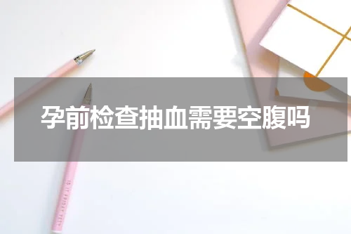 孕前检查抽血需要空腹吗