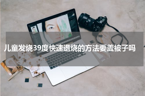 儿童发烧39度快速退烧的方法要盖被子吗