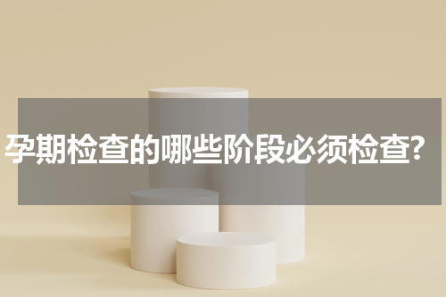 孕期检查的哪些阶段必须检查?