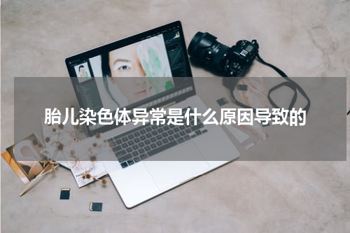 胎儿染色体异常是什么原因导致的