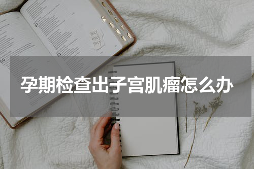 孕期检查出子宫肌瘤怎么办