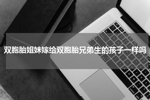 双胞胎姐妹嫁给双胞胎兄弟生的孩子一样吗