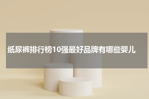 纸尿裤排行榜10强最好品牌有哪些婴儿
