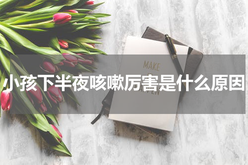 小孩下半夜咳嗽厉害是什么原因