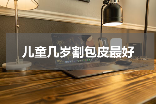 儿童几岁割包皮最好