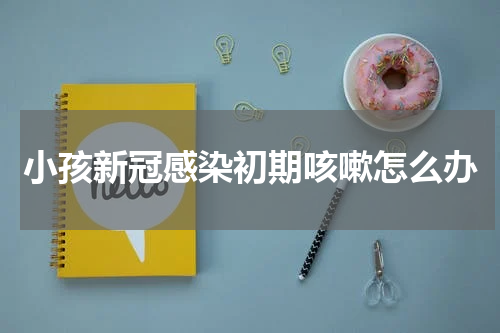 小孩新冠感染初期咳嗽怎么办