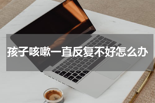 孩子咳嗽一直反复不好怎么办