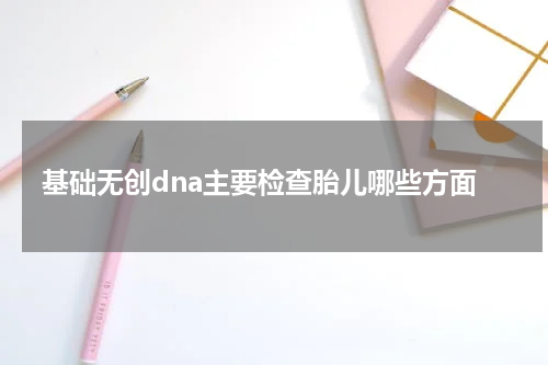 基础无创dna主要检查胎儿哪些方面