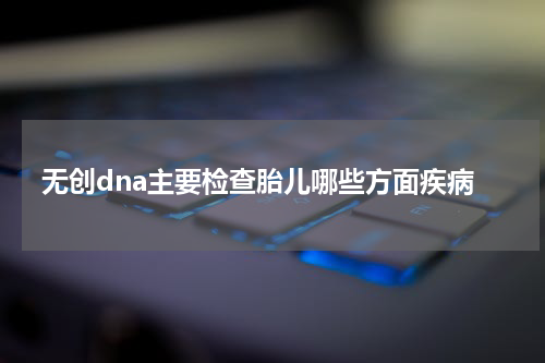 无创dna主要检查胎儿哪些方面疾病