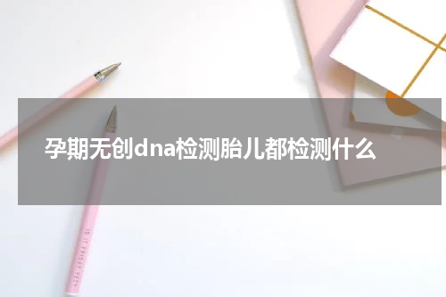 孕期无创dna检测胎儿都检测什么