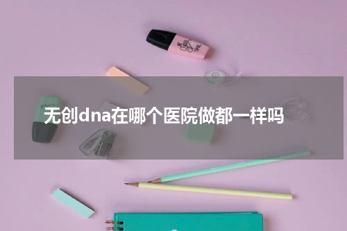 无创dna在哪个医院做都一样吗