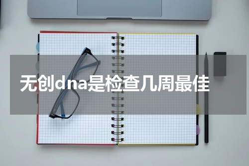 无创dna是检查几周最佳