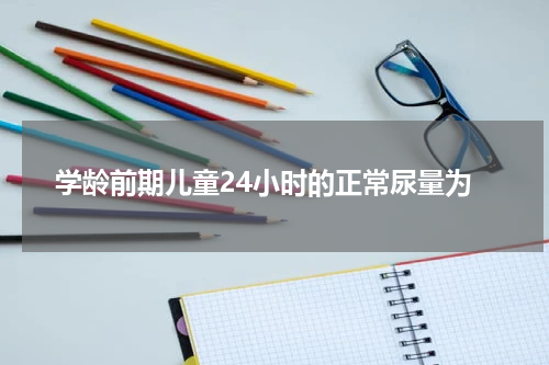 学龄前期儿童24小时的正常尿量为