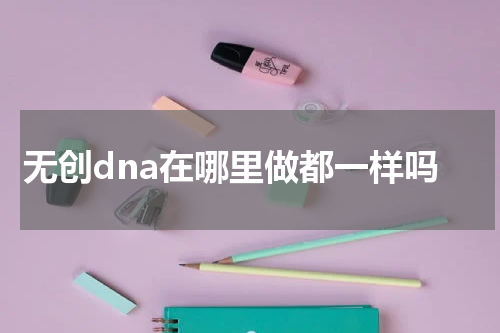 无创dna在哪里做都一样吗