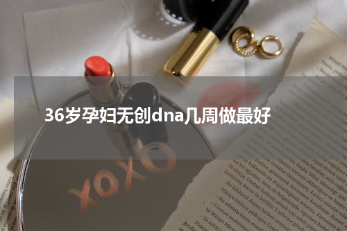 36岁孕妇无创dna几周做最好
