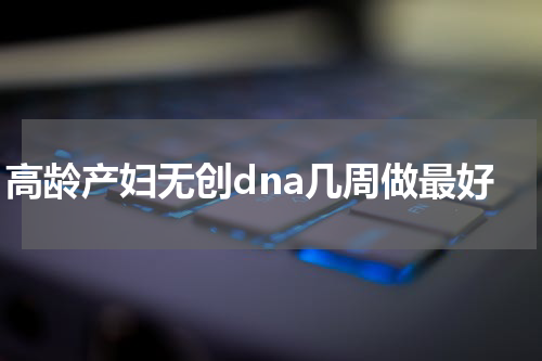 高龄产妇无创dna几周做最好