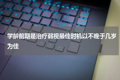 学龄前期是治疗弱视最佳时机以不晚于几岁为佳