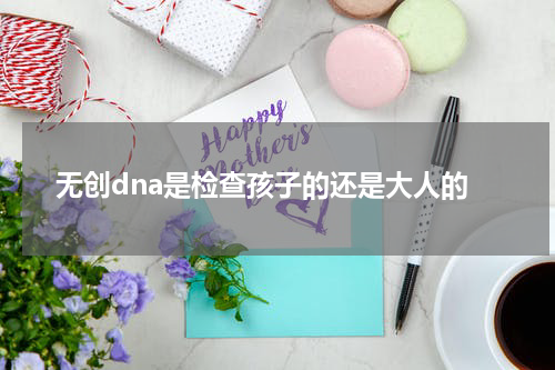 无创dna是检查孩子的还是大人的