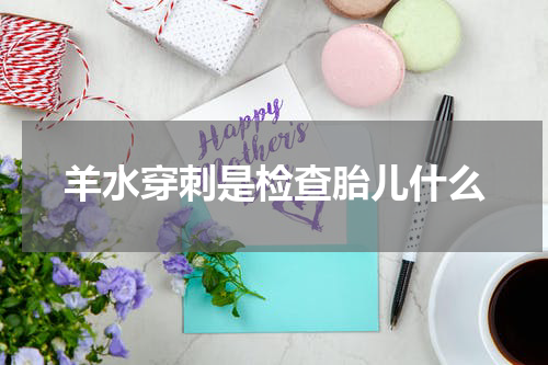 羊水穿刺是检查胎儿什么