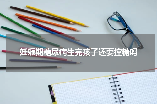 妊娠期糖尿病生完孩子还要控糖吗