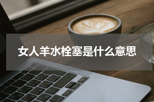 女人羊水栓塞是什么意思