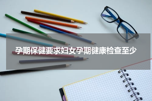 孕期保健要求妇女孕期健康检查至少