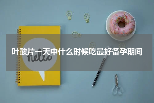 叶酸片一天中什么时候吃最好备孕期间