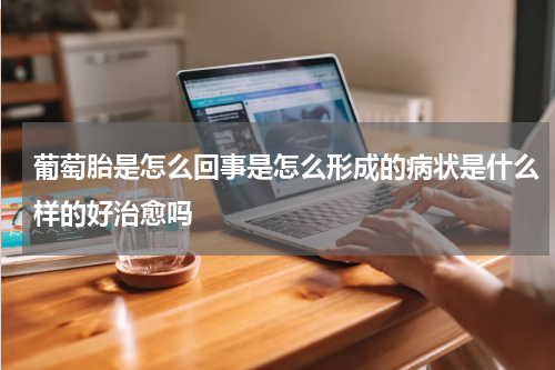 葡萄胎是怎么回事是怎么形成的病状是什么样的好治愈吗