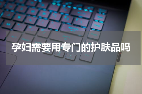 孕妇需要用专门的护肤品吗
