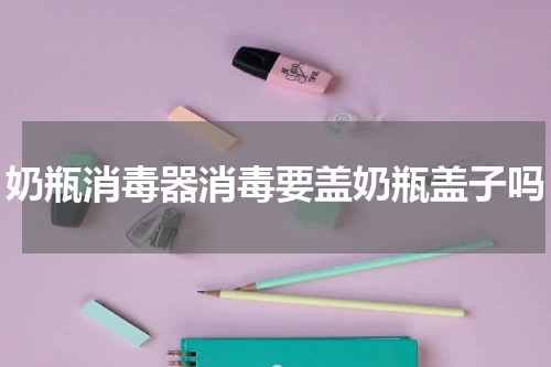 奶瓶消毒器消毒要盖奶瓶盖子吗