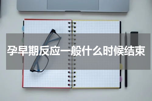 孕早期反应一般什么时候结束
