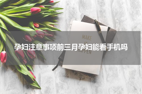 孕妇注意事项前三月孕妇能看手机吗