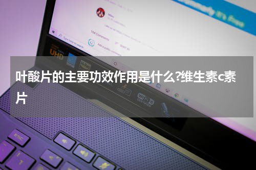 叶酸片的主要功效作用是什么?维生素c素片