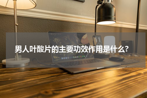 男人叶酸片的主要功效作用是什么?