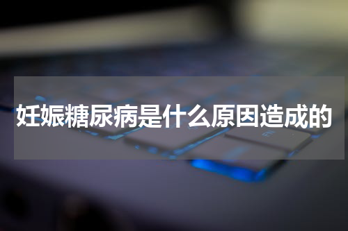 妊娠糖尿病是什么原因造成的