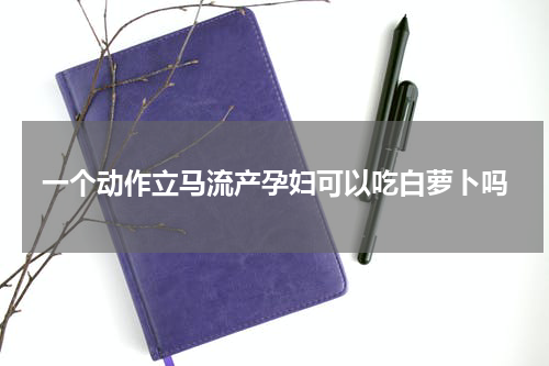 一个动作立马流产孕妇可以吃白萝卜吗