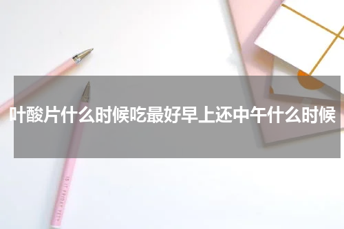 叶酸片什么时候吃最好早上还中午什么时候