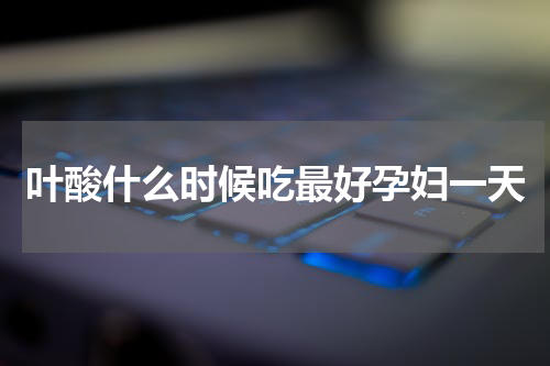 叶酸什么时候吃最好孕妇一天
