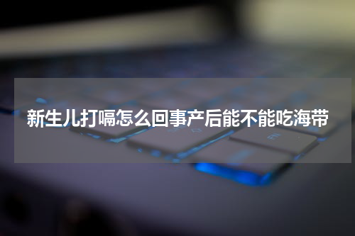 新生儿打嗝怎么回事产后能不能吃海带