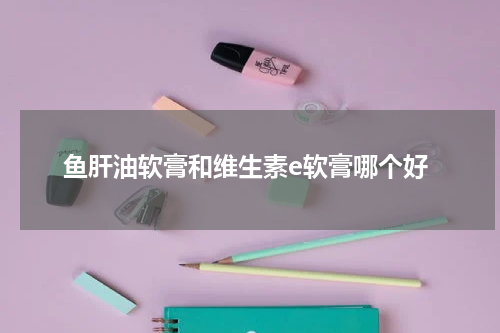 鱼肝油软膏和维生素e软膏哪个好