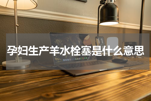 孕妇生产羊水栓塞是什么意思