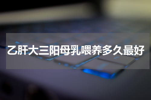乙肝大三阳母乳喂养多久最好