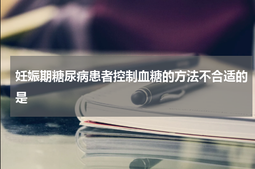 妊娠期糖尿病患者控制血糖的方法不合适的是
