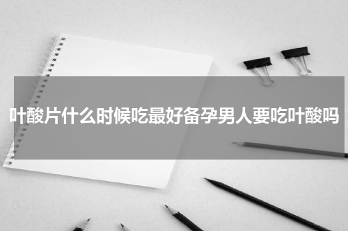 叶酸片什么时候吃最好备孕男人要吃叶酸吗