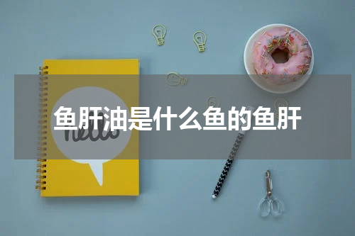 鱼肝油是什么鱼的鱼肝