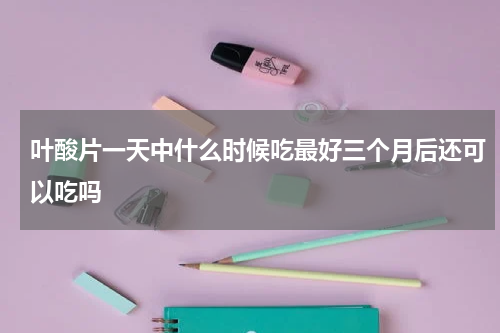 叶酸片一天中什么时候吃最好三个月后还可以吃吗