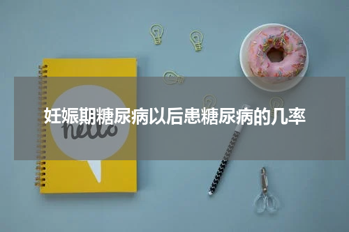 妊娠期糖尿病以后患糖尿病的几率