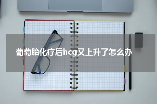 葡萄胎化疗后hcg又上升了怎么办